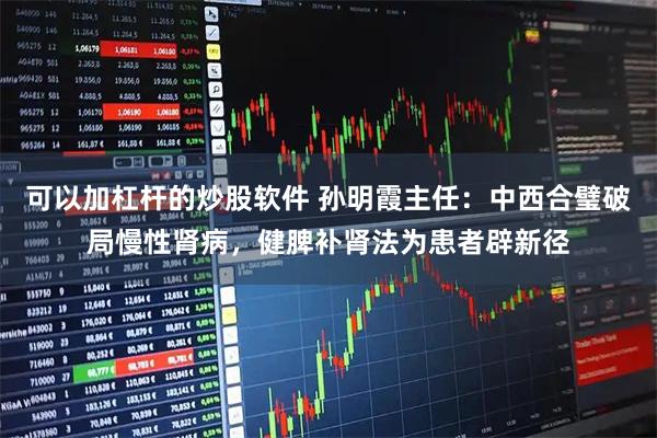 可以加杠杆的炒股软件 孙明霞主任：中西合璧破局慢性肾病，健脾补肾法为患者辟新径