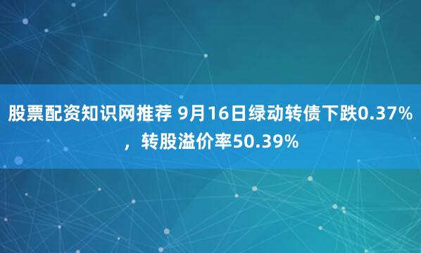 股票配资知识网推荐 9月16日绿动转债下跌0.37%，转股溢价率50.39%