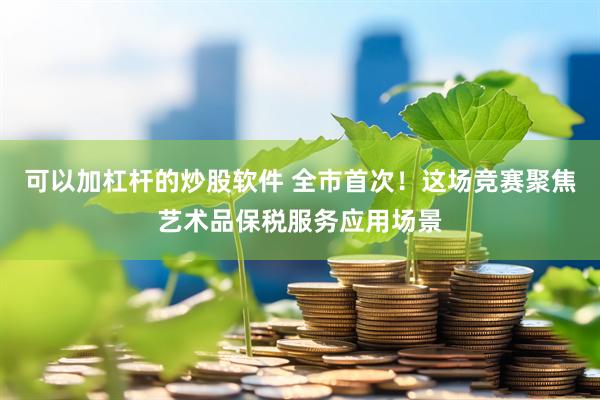 可以加杠杆的炒股软件 全市首次！这场竞赛聚焦艺术品保税服务应用场景
