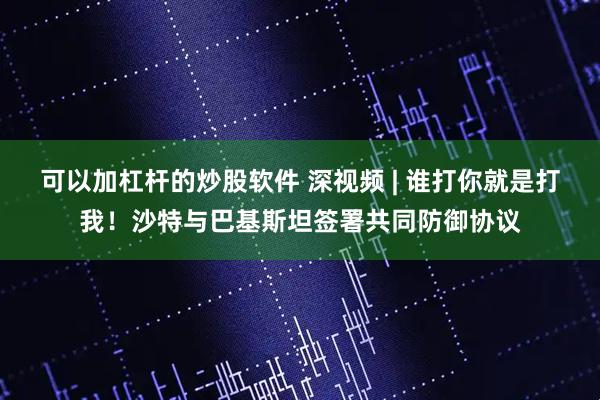 可以加杠杆的炒股软件 深视频 | 谁打你就是打我！沙特与巴基斯坦签署共同防御协议