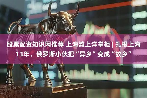 股票配资知识网推荐 上海滩上洋掌柜 | 扎根上海13年，俄罗斯小伙把“异乡”变成“故乡”