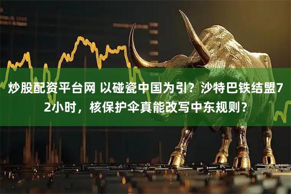 炒股配资平台网 以碰瓷中国为引？沙特巴铁结盟72小时，核保护伞真能改写中东规则？