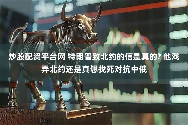 炒股配资平台网 特朗普致北约的信是真的? 他戏弄北约还是真想找死对抗中俄