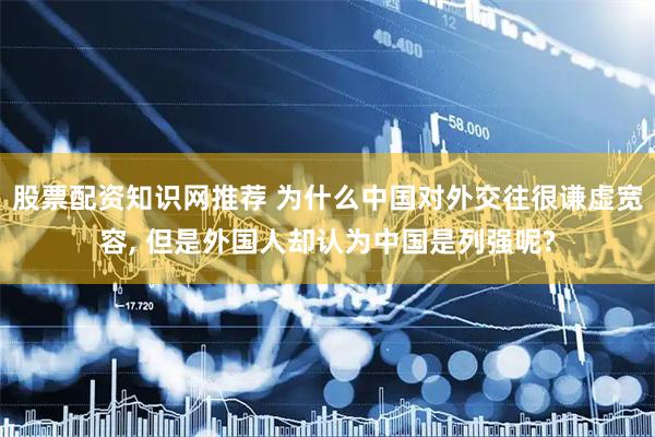 股票配资知识网推荐 为什么中国对外交往很谦虚宽容, 但是外国人却认为中国是列强呢?