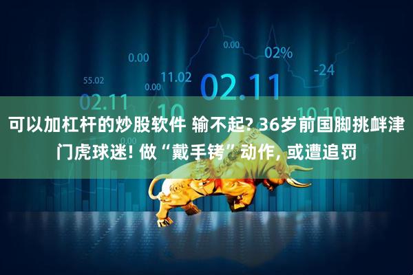 可以加杠杆的炒股软件 输不起? 36岁前国脚挑衅津门虎球迷! 做“戴手铐”动作, 或遭追罚