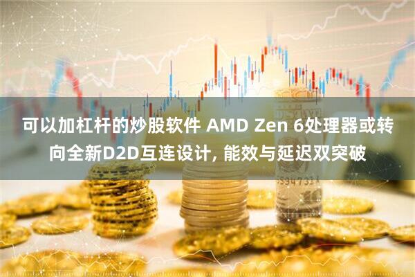 可以加杠杆的炒股软件 AMD Zen 6处理器或转向全新D2D互连设计, 能效与延迟双突破