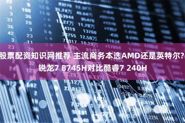 股票配资知识网推荐 主流商务本选AMD还是英特尔? 锐龙7 8745H对比酷睿7 240H