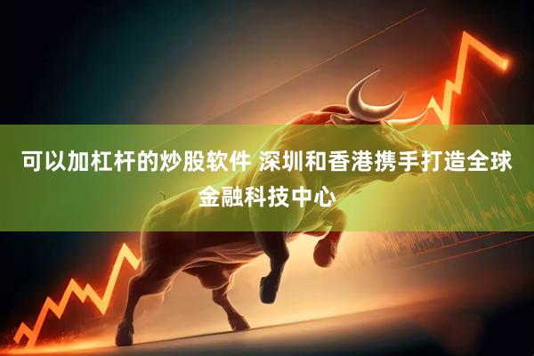 可以加杠杆的炒股软件 深圳和香港携手打造全球金融科技中心