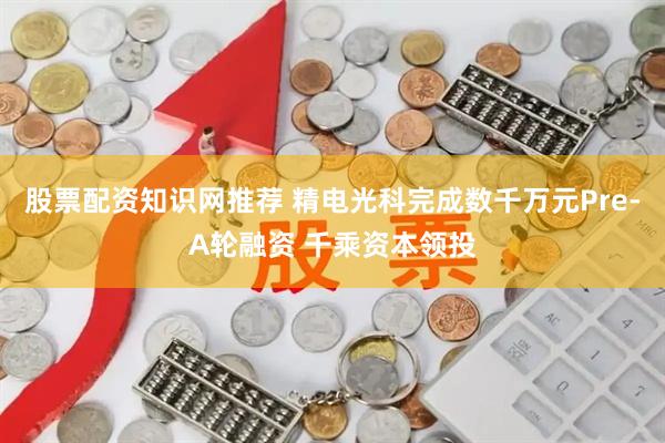 股票配资知识网推荐 精电光科完成数千万元Pre-A轮融资 千乘资本领投