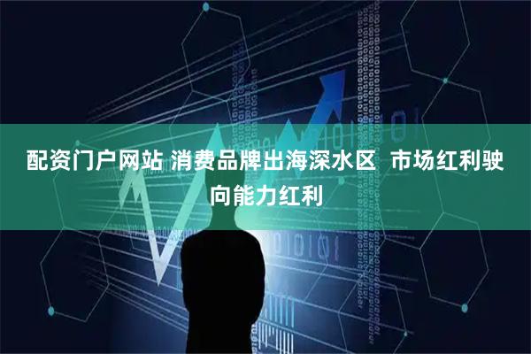 配资门户网站 消费品牌出海深水区  市场红利驶向能力红利