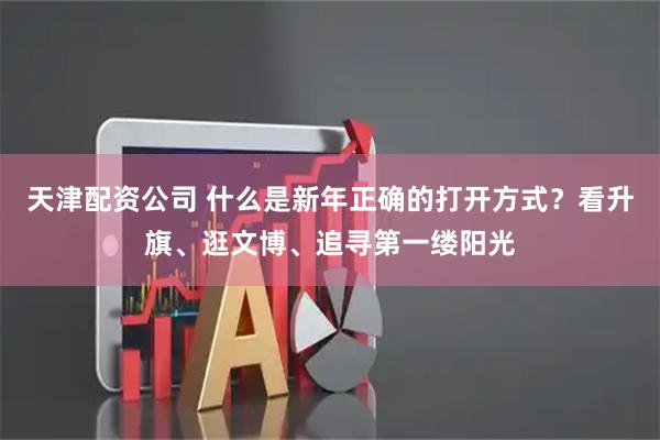 天津配资公司 什么是新年正确的打开方式？看升旗、逛文博、追寻第一缕阳光