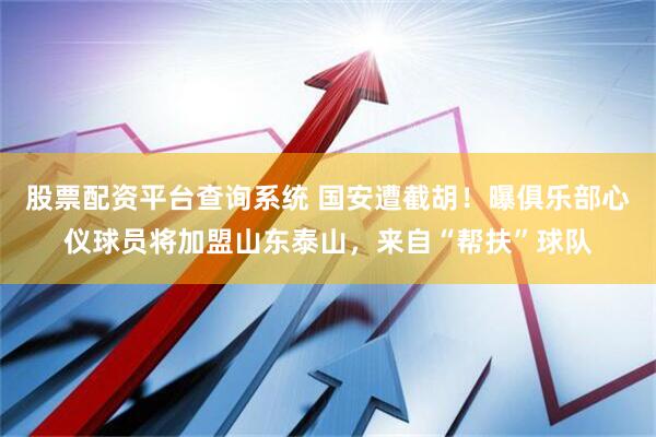 股票配资平台查询系统 国安遭截胡！曝俱乐部心仪球员将加盟山东泰山，来自“帮扶”球队