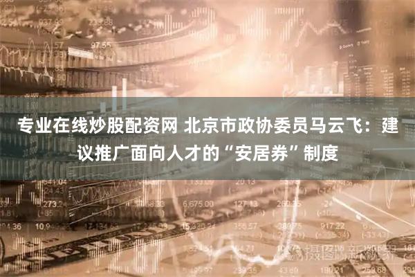 专业在线炒股配资网 北京市政协委员马云飞：建议推广面向人才的“安居券”制度