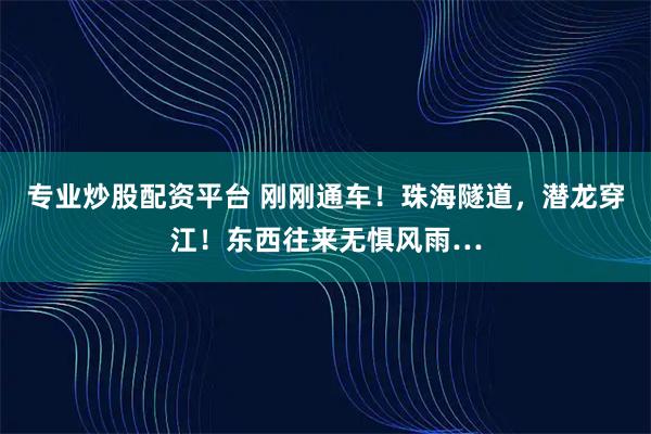 专业炒股配资平台 刚刚通车！珠海隧道，潜龙穿江！东西往来无惧风雨…