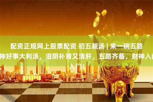 配资正规网上股票配资 初五靓汤 | 来一碗五路财神好事大利汤，滋阴补肾又清肝，五路齐备，财神入门！