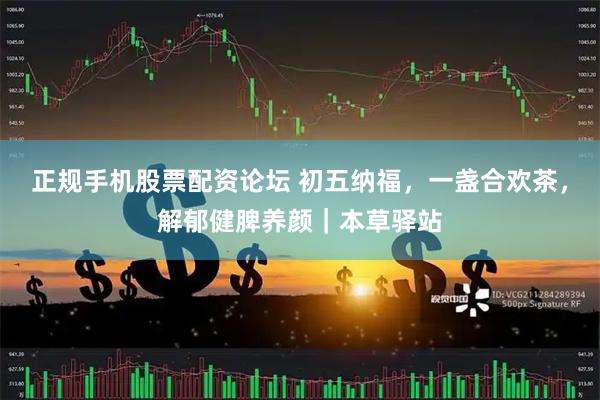 正规手机股票配资论坛 初五纳福，一盏合欢茶，解郁健脾养颜｜本草驿站