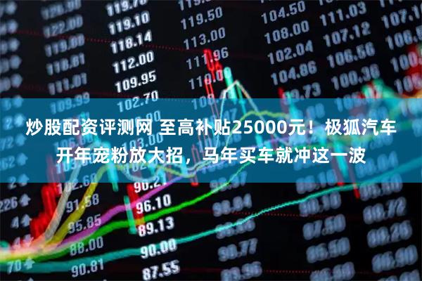 炒股配资评测网 至高补贴25000元！极狐汽车开年宠粉放大招，马年买车就冲这一波
