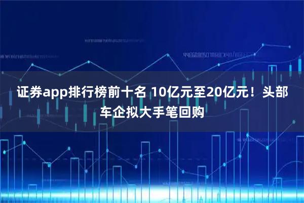 证券app排行榜前十名 10亿元至20亿元！头部车企拟大手笔回购
