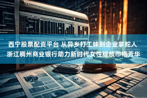 西宁股票配资平台 从异乡打工妹到企业掌舵人 浙江稠州商业银行助力新时代女性绽放巾帼芳华