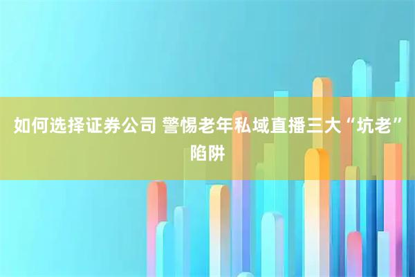 如何选择证券公司 警惕老年私域直播三大“坑老”陷阱