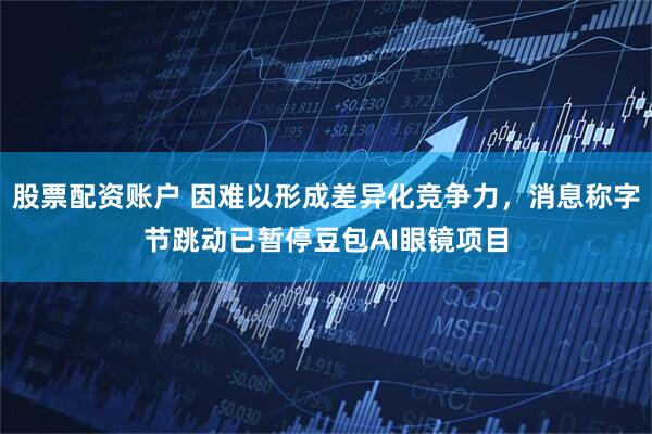 股票配资账户 因难以形成差异化竞争力，消息称字节跳动已暂停豆包AI眼镜项目