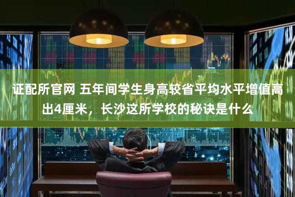 证配所官网 五年间学生身高较省平均水平增值高出4厘米，长沙这所学校的秘诀是什么