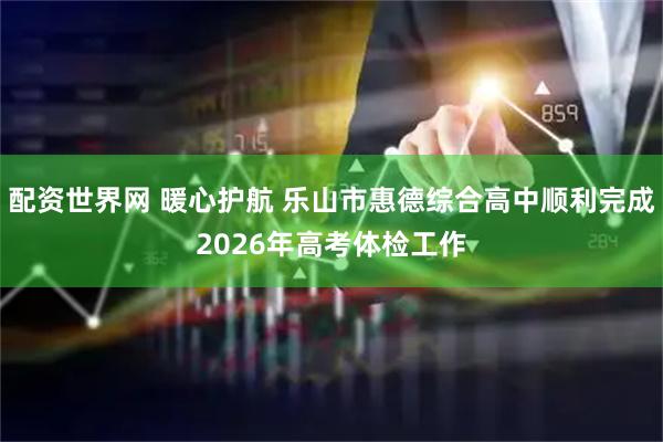 配资世界网 暖心护航 乐山市惠德综合高中顺利完成2026年高考体检工作