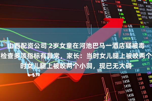 山西配资公司 2岁女童在河池巴马一酒店疑被毒虫咬伤，医院血液检查多项指标有异常，家长：当时女儿腿上被咬两个小洞，现已无大碍