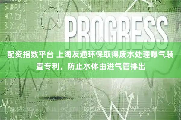 配资指数平台 上海友通环保取得废水处理曝气装置专利，防止水体由进气管排出