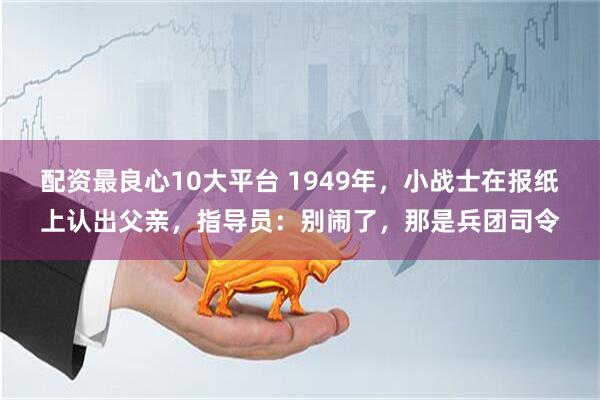 配资最良心10大平台 1949年，小战士在报纸上认出父亲，指导员：别闹了，那是兵团司令