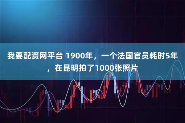 我要配资网平台 1900年，一个法国官员耗时5年，在昆明拍了1000张照片