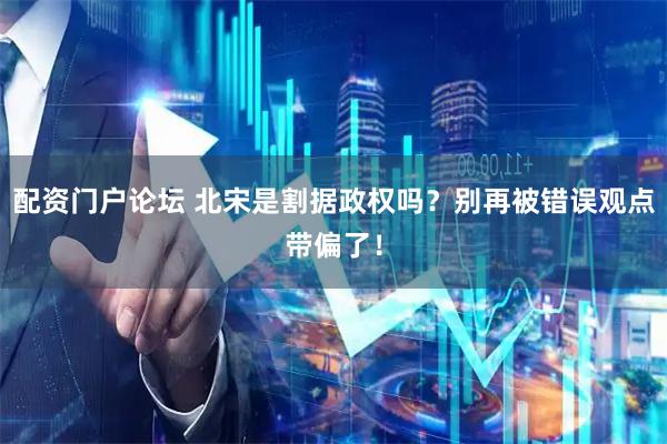 配资门户论坛 北宋是割据政权吗？别再被错误观点带偏了！