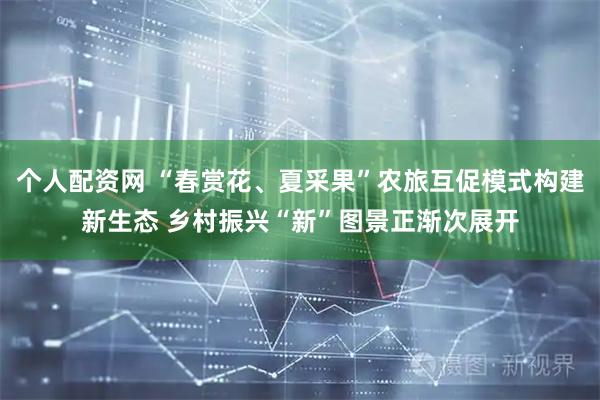 个人配资网 “春赏花、夏采果”农旅互促模式构建新生态 乡村振兴“新”图景正渐次展开