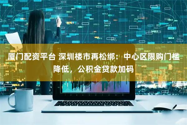 厦门配资平台 深圳楼市再松绑：中心区限购门槛降低，公积金贷款加码