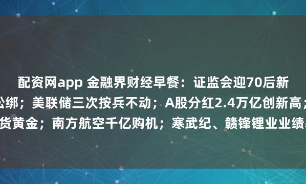 配资网app 金融界财经早餐：证监会迎70后新副主席；深圳楼市重磅松绑；美联储三次按兵不动；A股分红2.4万亿创新高；全球央行扫货黄金；南方航空千亿购机；寒武纪、赣锋锂业业绩暴增；15股今日停牌戴帽（4月30日）