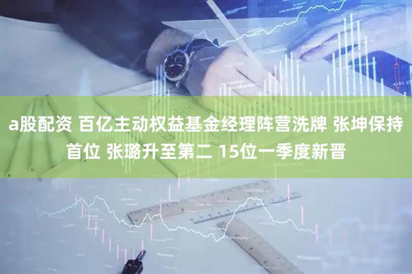 a股配资 百亿主动权益基金经理阵营洗牌 张坤保持首位 张璐升至第二 15位一季度新晋