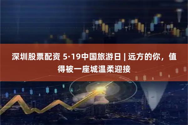 深圳股票配资 5·19中国旅游日 | 远方的你，值得被一座城温柔迎接