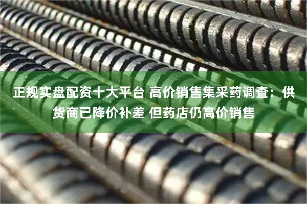 正规实盘配资十大平台 高价销售集采药调查：供货商已降价补差 但药店仍高价销售