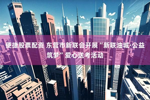 便捷股票配资 东营市新联会开展“新联油城·公益筑梦”爱心送考活动