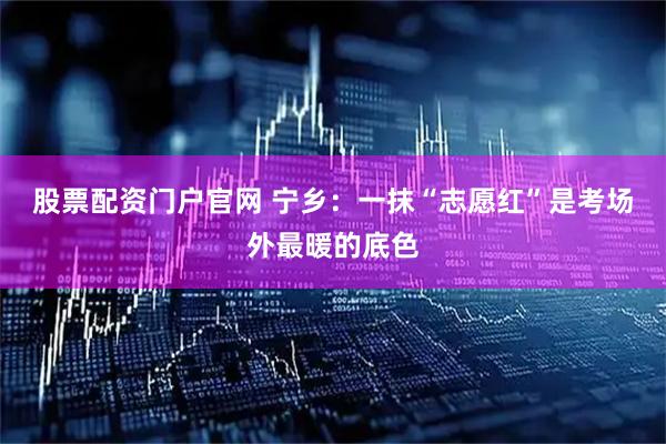 股票配资门户官网 宁乡：一抹“志愿红”是考场外最暖的底色